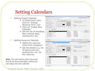 Setting Calendars
 Setting Project Calendar
 In Gantt Chart view,
click on “Change
Working Time” icon
 Click on “Create New
Calendar”
 Set the list of Holydays,
Non-working days,
working Hrs. etc.
 Setting Resource Calendar
 Select the resource
name from dropdown
 Set the details e.g. list
of leaves and non-
working Hrs. etc. for
the resource.
Note: You will need to enter resources
first (to be discussed later), before you
can setup resource calendar
© Santosh Dwivedi, PMP®, Prince2®, CSM®
5
 