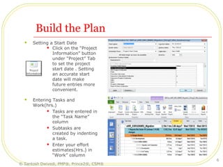 Build the Plan
 Setting a Start Date
 Click on the “Project
Information” button
under “Project” Tab
to set the project
start date . Setting
an accurate start
date will make
future entries more
convenient.
 Entering Tasks and
Work(hrs.)
 Tasks are entered in
the “Task Name”
column
 Subtasks are
created by indenting
a task.
 Enter your effort
estimates(Hrs.) in
“Work” column
© Santosh Dwivedi, PMP®, Prince2®, CSM®
6
 