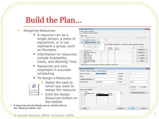 Build the Plan…
 Assigning Resources
 A resource can be a
single person, a piece of
equipment, or it can
represent a group, such
as Plumbers
 Information on resources
include Availability,
Costs, and Working Time
 Resources are very
important in accurate
scheduling
 To Assign a Resource:
 Select the task to
which you want to
assign the resource
 Click the Assign
Resources button on
the toolbar
• If resources are not already set up, double click on
the “Resource Name” box
© Santosh Dwivedi, PMP®, Prince2®, CSM®
7
 