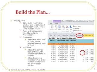 Build the Plan…
 Linking Tasks
 Some tasks require that
another task be completed
before it can begin. These
tasks must be linked.
 Tasks and subtasks are
linked by assigning
Predecessors.
 Predecessor
 A task that must start
or finish before
another task can start
or finish
 Successor
 A task that cannot
start or finish until
another task starts or
finishes
 A task becomes a
successor when a row
number is entered in
the predecessor
column
© Santosh Dwivedi, PMP®, Prince2®, CSM®
9
 