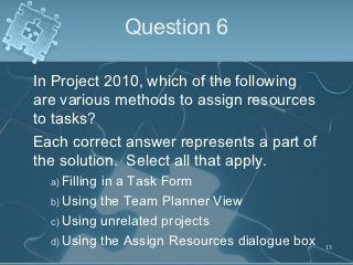 Question 6

In Project 2010, which of the following
are various methods to assign resources
to tasks?
Each correct answer ...