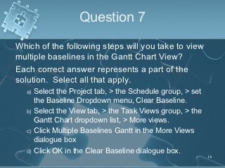 Question 7

Which of the following steps will you take to view
multiple baselines in the Gantt Chart View?
Each correct answer represents a part of the
solution. Select all that apply.
  a) Select the Project tab, > the Schedule group, > set
     the Baseline Dropdown menu, Clear Baseline.
  b) Select the View tab, > the Task Views group, > the
     Gantt Chart dropdown list, > More views.
  c) Click Multiple Baselines Gantt in the More Views
     dialogue box
  d) Click OK in the Clear Baseline dialogue box.
                                                           14
 