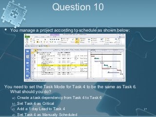 Question 10

   You manage a project according to schedule as shown below:




You need to set the Task Mode for Task 4 to be the same as Task 6.
  What should you do?
    a)   Create a task dependency from Task 4 to Task 6
    b)   Set Task 4 as Critical
    c)   Add a 1 day Lead to Task 4                                  17
    d)   Set Task 4 as Manually Scheduled
 