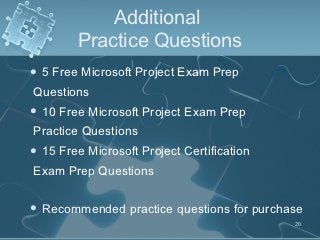 Additional
          Practice Questions
5   Free Microsoft Project Exam Prep
Questions
 10   Free Microsoft Project Exam Prep
Practice Questions
 15   Free Microsoft Project Certification
Exam Prep Questions

 Recommended       practice questions for purchase
                                                 20
 