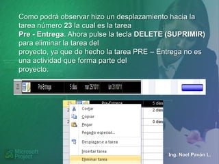 Como podrá observar hizo un desplazamiento hacia la
tarea número 23 la cual es la tarea
Pre - Entrega. Ahora pulse la tecla DELETE (SUPRIMIR)
para eliminar la tarea del
proyecto, ya que de hecho la tarea PRE – Entrega no es
una actividad que forma parte del
proyecto.




                                           Ing. Noel Pavón L.
 