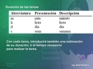 Duración de las tareas




Con cada tarea, introducirá también una estimación
de su duración, o el tiempo necesario
para realizar la tarea.




                                          Ing. Noel Pavón L.
 