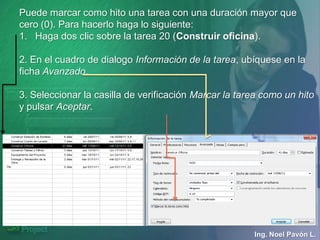 Puede marcar como hito una tarea con una duración mayor que
cero (0). Para hacerlo haga lo siguiente:
1. Haga dos clic sobre la tarea 20 (Construir oficina).

2. En el cuadro de dialogo Información de la tarea, ubíquese en la
ficha Avanzado.

3. Seleccionar la casilla de verificación Marcar la tarea como un hito
y pulsar Aceptar.




                                                       Ing. Noel Pavón L.
 