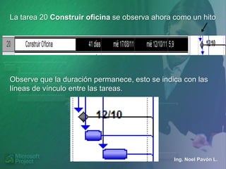 La tarea 20 Construir oficina se observa ahora como un hito




Observe que la duración permanece, esto se indica con las
líneas de vínculo entre las tareas.




                                               Ing. Noel Pavón L.
 