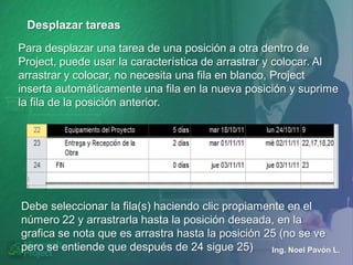 Desplazar tareas
Para desplazar una tarea de una posición a otra dentro de
Project, puede usar la característica de arrastrar y colocar. Al
arrastrar y colocar, no necesita una fila en blanco, Project
inserta automáticamente una fila en la nueva posición y suprime
la fila de la posición anterior.




Debe seleccionar la fila(s) haciendo clic propiamente en el
número 22 y arrastrarla hasta la posición deseada, en la
grafica se nota que es arrastra hasta la posición 25 (no se ve
pero se entiende que después de 24 sigue 25)       Ing. Noel Pavón L.
 