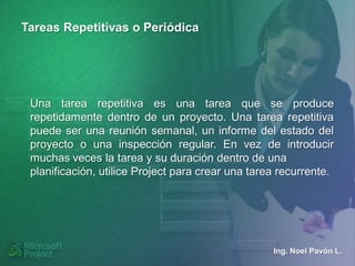 Tareas Repetitivas o Periódica




 Una tarea repetitiva es una tarea que se produce
 repetidamente dentro de un proyecto. Una tarea repetitiva
 puede ser una reunión semanal, un informe del estado del
 proyecto o una inspección regular. En vez de introducir
 muchas veces la tarea y su duración dentro de una
 planificación, utilice Project para crear una tarea recurrente.




                                                   Ing. Noel Pavón L.
 