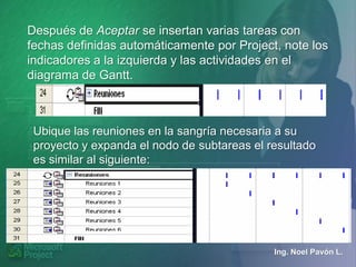 Después de Aceptar se insertan varias tareas con
fechas definidas automáticamente por Project, note los
indicadores a la izquierda y las actividades en el
diagrama de Gantt.



 Ubique las reuniones en la sangría necesaria a su
 proyecto y expanda el nodo de subtareas el resultado
 es similar al siguiente:




                                             Ing. Noel Pavón L.
 