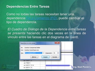 Dependencias Entre Tareas

Como no todas las tareas necesitan tener una
dependencia Fin a Comienzo (FC), puede cambiar el
tipo de dependencia.

El Cuadro de Diálogo de la Dependencia entre tareas
se presenta haciendo clic dos veces en la línea de
vinculo entre las tareas en el diagrama de Gantt.




                                          Ing. Noel Pavón L.
 