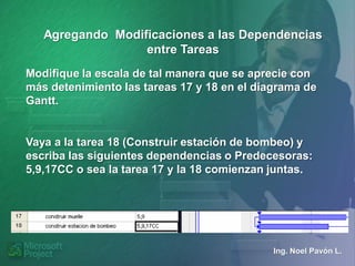 Agregando Modificaciones a las Dependencias
                  entre Tareas
Modifique la escala de tal manera que se aprecie con
más detenimiento las tareas 17 y 18 en el diagrama de
Gantt.


Vaya a la tarea 18 (Construir estación de bombeo) y
escriba las siguientes dependencias o Predecesoras:
5,9,17CC o sea la tarea 17 y la 18 comienzan juntas.




                                             Ing. Noel Pavón L.
 