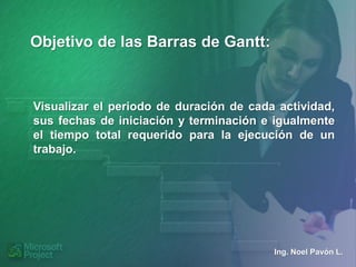 Objetivo de las Barras de Gantt:



Visualizar el periodo de duración de cada actividad,
sus fechas de iniciación y terminación e igualmente
el tiempo total requerido para la ejecución de un
trabajo.




                                         Ing. Noel Pavón L.
 