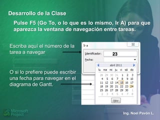 Desarrollo de la Clase
  Pulse F5 (Go To, o lo que es lo mismo, Ir A) para que
  aparezca la ventana de navegación entre tareas.


Escriba aquí el número de la
tarea a navegar                         23



O si lo prefiere puede escribir
una fecha para navegar en el
diagrama de Gantt.




                                             Ing. Noel Pavón L.
 