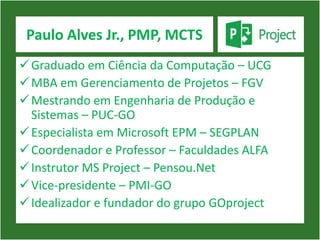Paulo Alves Jr., PMP, MCTS
 Graduado em Ciência da Computação – UCG
 MBA em Gerenciamento de Projetos – FGV
 Mestrando em Engenharia de Produção e
  Sistemas – PUC-GO
 Especialista em Microsoft EPM – SEGPLAN
 Coordenador e Professor – Faculdades ALFA
 Instrutor MS Project – Pensou.Net
 Vice-presidente – PMI-GO
 Idealizador e fundador do grupo GOproject
 