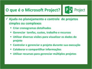 O que é o Microsoft Project?
 Ajuda no planejamento e controle de projetos
  simples ou complexos
   Criar cronogramas detalhados
   Gerenciar tarefas, custos, trabalho e recursos
   Utilizar diversas visões para visualizar os dados do
    projeto
   Controlar e gerenciar o projeto durante sua execução
   Colaborar e compartilhar informações
   Utilizar recursos para gerenciar múltiplos projetos
 