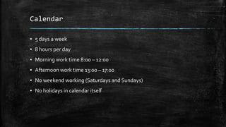 Calendar
▪ 5 days a week
▪ 8 hours per day
▪ Morning work time 8:00 – 12:00
▪ Afternoon work time 13:00 – 17:00
▪ No weekend working (Saturdays and Sundays)
▪ No holidays in calendar itself
 
