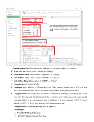 Calendar option: based on your project preference or company working environment
 Week start on: Choose either “Sunday” or “Monday”
 Fiscal Year start in: Choose either “September” or “January”
 Default Start Time: Choose either “7:00 AM” or “8:00 AM”
 Default End Time: Choose either “5:00 PM” or “”other”
 Hours per day: 8 hours or if other
 Hours per week: 40 hours or 39 hours (since on Friday morning session ends at 5:30 local time
and in the afternoon session starts 7:30) but the other working hours per day are 8 hours.
 Days per month: the average days per month is computed by deducting non-working days in the
year from 365 days and dividing the result by 12 months. Non-working days in the year can be
computed taking in to consideration such as holidays in a year, Sundays (365/7=52 days),
Saturdays (365/7=52 days), rainy seasons, festival in a company, etc.
Days per month= [365-Non working days in a year]/12
For example:
a. Calendar holidays in the year
 2016/01/01(Tue): Ethiopian New Year
 