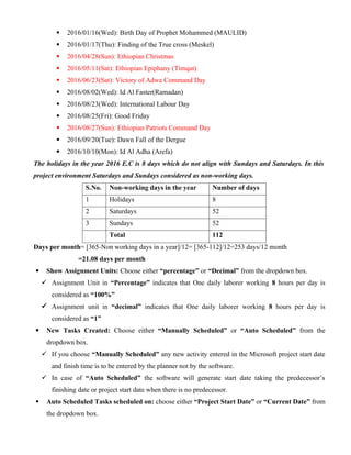  2016/01/16(Wed): Birth Day of Prophet Mohammed (MAULID)
 2016/01/17(Thu): Finding of the True cross (Meskel)
 2016/04/28(Sun): Ethiopian Christmas
 2016/05/11(Sat): Ethiopian Epiphany (Timqat)
 2016/06/23(Sat): Victory of Adwa Command Day
 2016/08/02(Wed): Id Al Faster(Ramadan)
 2016/08/23(Wed): International Labour Day
 2016/08/25(Fri): Good Friday
 2016/08/27(Sun): Ethiopian Patriots Command Day
 2016/09/20(Tue): Dawn Fall of the Dergue
 2016/10/10(Mon): Id Al Adha (Arefa)
The holidays in the year 2016 E.C is 8 days which do not align with Sundays and Saturdays. In this
project environment Saturdays and Sundays considered as non-working days.
S.No. Non-working days in the year Number of days
1 Holidays 8
2 Saturdays 52
3 Sundays 52
Total 112
Days per month= [365-Non working days in a year]/12= [365-112]/12=253 days/12 month
=21.08 days per month
 Show Assignment Units: Choose either “percentage” or “Decimal” from the dropdown box.
 Assignment Unit in “Percentage” indicates that One daily laborer working 8 hours per day is
considered as “100%”
 Assignment unit in “decimal” indicates that One daily laborer working 8 hours per day is
considered as “1”
 New Tasks Created: Choose either “Manually Scheduled” or “Auto Scheduled” from the
dropdown box.
 If you choose “Manually Scheduled” any new activity entered in the Microsoft project start date
and finish time is to be entered by the planner not by the software.
 In case of “Auto Scheduled” the software will generate start date taking the predecessor’s
finishing date or project start date when there is no predecessor.
 Auto Scheduled Tasks scheduled on: choose either “Project Start Date” or “Current Date” from
the dropdown box.
 