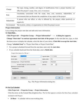 Change
The type, timing, number, and degree of modifications from a project baseline; can
affect the project’s scope, time, cost, or resources
Risk
Uncertainty (associated with the scope, time, cost, resources, stakeholders, or
environment) that can threaten the completion of any aspect of the project
Stakeholder
A person who can affect, or who is affected by, the project, either positively or
negatively
Environment The location, culture, or organization in which the project occurs
Project Information
Let us change the project start date and add some more information.
(a) Start Date
Click Project tab → Properties Group → Project Information” A dialog box appears.
Change “Start date” to contract agreement start date of the project. In the start date box, type, or click
the down arrow to display the calendar, select the date of your choice. Click OK to accept the start date.
Change “schedule from” to “Project Start Date or Project Finish Date”
 For a project scheduled forward from the start date, enter only the start date.
 If you schedule backward from the finish date, enter a finish date.
Fig.:-The Project Information dialog box
(b) Set Up Calendar
Click Project tab → Properties Group → Project Information.
Click the arrow on the Current Date dropdown box. The list that appears contains the three base calendars
included with Project:
 24 Hour − A calendar with no non-working time.
 