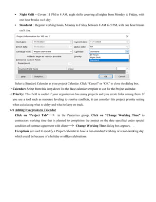  Night Shift − Covers 11 PM to 8 AM, night shifts covering all nights from Monday to Friday, with
one hour breaks each day.
 Standard − Regular working hours, Monday to Friday between 8 AM to 5 PM, with one hour breaks
each day.
Select a Standard Calendar as your project Calendar. Click “Cancel” or “OK” to close the dialog box.
Calendar: Select from this drop down list the Base calendar template to use for the Project calendar.
Priority: This field is useful if your organization has many projects and you create links among them. If
you use a tool such as resource leveling to resolve conflicts, it can consider this project priority setting
when calculating what to delay and what to keep on track.
(c) Adding Exceptions to Calendar
Click on “Project Tab” in the Properties group, Click on “Change Working Time” to
contractors working time that is planned to completion the project on the date specified under special
condition of contract agreement with client Change Working Time dialog box appears. .
Exceptions are used to modify a Project calendar to have a non-standard workday or a non-working day,
which could be because of a holiday or office celebrations.
 