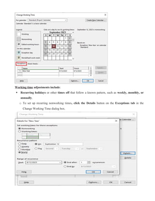 Working time adjustments include:
 Recurring holidays or other times off that follow a known pattern, such as weekly, monthly, or
annually.
o To set up recurring nonworking times, click the Details button on the Exceptions tab in the
Change Working Time dialog box.
 