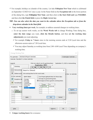  For example, holidays in colander of the country. Let take Ethiopian New Year which is celebrated
on September 12/2023 G.C once a year. In the Name field on the Exceptions tab in the lower portion
of the dialog box, type Ethiopian New Year, and then click in the Start field and type 9/12/2023,
and then click the Finish field or press the Right Arrow key
TIP: You can also select the date you want in the calendar above the Exceptions tab or from the
drop-down calendar in the Start field.
 Vary working times per week, for example, to address seasonal changes in working times.
o To set up custom work weeks, on the Work Weeks tab in change Working Time dialog box,
enter the date range you want, click the Details button, and then set the working time
adjustments you want adjusting.
 For example Friday to 7 hours since in the morning session ends at 5:30 Local time and the
afternoon session starts at 7:30 Local time.
 You may adjust Saturday as working time from 2:00 -6:00 Local Time depending on company’s
working time.
 Unique working hours for a resource
 