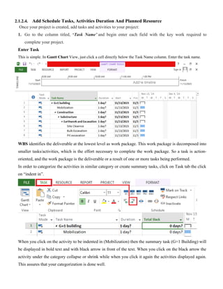 2.1.2.4. Add Schedule Tasks, Activities Duration And Planned Resource
Once your project is created, add tasks and activities to your project:
1. Go to the column titled, ‘Task Name’ and begin enter each field with the key work required to
complete your project.
Enter Task
This is simple. In Gantt Chart View, just click a cell directly below the Task Name column. Enter the task name.
WBS identifies the deliverable at the lowest level as work package. This work package is decomposed into
smaller tasks/activities, which is the effort necessary to complete the work package. So a task is action-
oriented, and the work package is the deliverable or a result of one or more tasks being performed.
In order to categorize the activities in similar category or create summary tasks, click on Task tab the click
on “indent in”.
When you click on the activity to be indented in (Mobilization) then the summary task (G+1 Building) will
be displayed in bold text and with black arrow in front of the text. When you click on the black arrow the
activity under the category collapse or shrink while when you click it again the activities displayed again.
This assures that your categorization is done well.
 