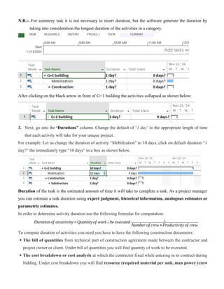 N.B.:- For summery task it is not necessary to insert duration, but the software generate the duration by
taking into consideration the longest duration of the activities in a category.
After clicking on the black arrow in front of G+1 building the activities collapsed as shown below:
2. Next, go into the ‘Durations” column. Change the default of ‘1 day’ to the appropriate length of time
that each activity will take for your unique project.
For example: Let us change the duration of activity “Mobilization” to 10 days, click on default duration “1
day?” the immediately type “10 days” in a box as shown below.
Duration of the task is the estimated amount of time it will take to complete a task. As a project manager
you can estimate a task duration using expert judgment, historical information, analogous estimates or
parametric estimates.
In order to determine activity duration use the following formulas for computation:
Duration of anactivity=Quantityof work ¿be executed ¿
Number of crew∗Productivity of crew
To compute duration of activities you need you have to have the following construction documents:
 The bill of quantities from technical part of construction agreement made between the contractor and
project owner or client. Under bill of quantities you will find quantity of work to be executed.
 The cost breakdown or cost analysis at which the contractor fixed while entering in to contract during
bidding. Under cost breakdown you will find resource (required material per unit, man power (crew
 