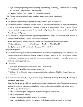 C. By:- Planning; Organizing and Coordinating, Implementing; Monitoring, Controlling and Evaluating
(1) Processes, (2) Resources & (3) Stakeholders
D. Within:- Quality, Time, Cost and Environmental Constraints
The Construction Projects Requirement stated above necessitate project management
Management
 It is the acts of getting people together to accomplish desired goals and objectives.
 It comprises planning, organizing, staffing, leading or directing, and controlling an organization (a group
of one or more people or entities) or effort for the purpose of accomplishing a goal. However, (Harold
Koontz) defined management, as it is the art of getting things done through and with people in
formally organized groups.
 It is the duty of a project manager to organize a project team of people and coordinate their efforts in a
common direction to bring a project to successful completion.
 Throughout the project management process there are four questions that must be addressed:
What must be done? When it must be done? Who will do it?
How? (How much it will cost? How it will be done? Who will do it? )
Project Management:
 It is defined as the application of various knowledge, skills and techniques on projects to ensure both the
pre-determined objectives and the intended purpose of the larger business are met. The art and science of
coordinating people, equipment, materials, money and schedules to complete a specified project on
time and within approved cost.
 It includes:
 Identifying, Recognizing and Articulating Needs / requirements
 Considering Stakeholders concerns, expectations, etc
 Dealing with the following six competing constraints: Scope, Quality, Schedule, Budget, Resources
and Risk.
 It is accomplished through 5 major process groups: Initiating, Planning, Executing, Monitoring &
Evaluation, and Closing.
Plan, Do, Check and Act (PDCA) is an improvement cycle based on the scientific method of proposing
a change in a process, implementing the change, measuring the results, and taking appropriate action.
The PDCA cycle has four stages:
– Plan — determine goals for a process and needed changes to achieve them.
– Do — implement the changes.
– Check — evaluate the results in terms of performance
– Act — standardize and stabilize the change or begin the cycle again, depending on the results
 