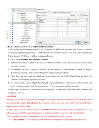 2.1.2.5. Order Schedule Tasks and Define Relationships
After you have created your construction work activities and added their durations, you’ll want to establish
the relationships between each task. Tell MS Project what order they should occur in and which one should
follow the next. We do this by adding tasks dependencies:
1. Go to the predecessor and successor columns.
2. Take the ‘Line Item’ number of the task and add that number to either the predecessor column or the
successor columns
3. For example, for task #2, Drywall, you would put the number 1 in its predecessor column. For Layout
& Framing (task #1), you would put the number 2 in its successor column
4. After that, you then want to include any start-to-start logic or finish-to-finish logic in these two
columns, including any lag time if necessary*
5. If you’ve missed a task or the plan has changed, simply select the row where you want the new task and
select ‘insert a new task’ from the pop-up menu. Type in the name of the new activity.
*Never adjust the Start and Finish Dates while doing this. MS Project will perform those functions and
calculations for you.
Link Tasks
Once you have a list of tasks ready to accomplish your project objectives, you need to link them with their
task relationships called dependencies. For example, Task 2 can start once Task 1 has finished. These
dependencies are called Links.
In MS Project, the first task is called a predecessor because it precedes tasks that depend on it. The
following task is called the successor because it succeeds, or follows tasks on which it is dependent.
There are only four types of task dependencies, here we present them with examples.
 Finish to Start (FS) − Finish the first floor before starting to build the second floor. Most used.
 