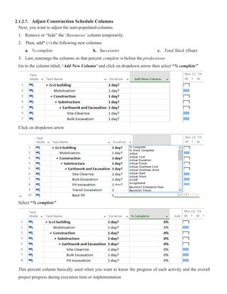 2.1.2.7. Adjust Construction Schedule Columns
Next, you want to adjust the auto-populated columns.
1. Remove or “hide” the ‘Resources’ column temporarily.
2. Then, add* (+) the following new columns:
a. % complete b. Successors c. Total Slack (float)
3. Last, rearrange the columns so that percent complete is before the predecessor.
Go to the column titled, ‘Add New Column’ and click on dropdown arrow then select “% complete”
Click on dropdown arrow
Select “% complete”
This percent column basically used when you want to know the progress of each activity and the overall
project progress during execution time or implementation
 