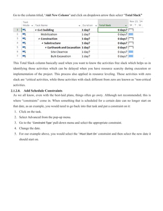 Go to the column titled, ‘Add New Column’ and click on dropdown arrow then select “Total Slack”
.
This Total Slack column basically used when you want to know the activities free slack which helps us in
identifying those activities which can be delayed when you have resource scarcity during execution or
implementation of the project. This process also applied in resource leveling. Those activities with zero
slack are “critical activities, while those activities with slack different from zero are known as “non-critical
activities.
2.1.2.8. Add Schedule Constraints
As we all know, even with the best-laid plans, things often go awry. Although not recommended, this is
where “constraints” come in. When something that is scheduled for a certain date can no longer start on
that date, as an example, you would need to go back into that task and put a constraint on it:
1. Click on the task.
2. Select Advanced from the pop-up menu.
3. Go to the ‘Constraint Type’ pull-down menu and select the appropriate constraint.
4. Change the date.
5. For our example above, you would select the ‘Must Start On’ constraint and then select the new date it
should start on.
 