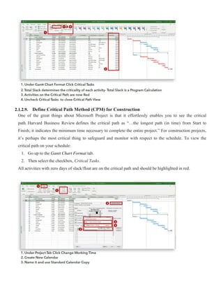 2.1.2.9. Define Critical Path Method (CPM) for Construction
One of the great things about Microsoft Project is that it effortlessly enables you to see the critical
path. Harvard Business Review defines the critical path as “…the longest path (in time) from Start to
Finish; it indicates the minimum time necessary to complete the entire project.” For construction projects,
it’s perhaps the most critical thing to safeguard and monitor with respect to the schedule. To view the
critical path on your schedule:
1. Go up to the Gantt Chart Format tab.
2. Then select the checkbox, Critical Tasks.
All activities with zero days of slack/float are on the critical path and should be highlighted in red.
 