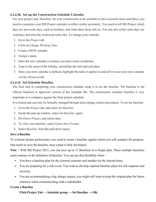 2.1.2.10. Set up the Construction Schedule Calendar
For your project and, therefore, for your construction work schedule to have accurate times and dates, you
need to customize your MS Project calendar to reflect reality accurately. You need to tell MS Project which
days are non-work days, such as holidays, and what dates those fall on. You can also refine what days are
workdays and what the workweek looks like. To change your calendar:
1. Go to the Project tab.
2. Click on Change Working Time.
3. Create a NEW calendar.
4. Assign a name.
5. Once the new calendar is created, you must create exceptions.
6. Type in the name of the holiday, and define the start and end dates.
7. Once your new calendar is defined, highlight the tasks it applies to and tell it to use your new calendar
via the Advanced tab.
2.1.2.11. Set Schedule Baseline
The final step in completing your construction schedule setup is to set the baseline. The baseline is the
official finalized or approved version of the schedule file. The construction schedule baseline is very
important as it compares against the final project schedule.
It is locked and can only be formally changed through strict change control procedures. To set the baseline:
1. Go to the Project tab, and select Set Baseline.
2. Inside the pop-up window, select Set Baseline again.
3. Hit Entire Project, and select okay.
4. To view your baseline, select Gantt chart Format.
5. Select Baseline from the pull-down menu.
Save a Baseline
To evaluate project performance you need to create a baseline against which you will compare the progress.
One needs to save the baseline, once a plan is fully developed.
Note − With MS Project 2013, you can save up to 11 Baselines in a Single plan. These multiple baselines
seem contrary to the definition of baseline. You can use this flexibility when −
 You have a baseline plan for the external customer and another for the internal team.
 You are preparing for a risk event. You want to develop separate baseline plans for risk response and
recovery.
 You are accommodating a big change request, you might still want to keep the original plan for future
reference when communicating with a stakeholder.
Create a Baseline
Click Project Tab → Schedule group → Set Baseline → OK.
 
