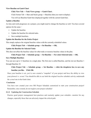 View Baseline on Gantt Chart
Click View Tab → Task Views group → Gantt Chart.
Click Format Tab → Bars and Styles group → Baseline (that you want to display).
You will see Baseline Gantt bars displayed together with the current Gantt bars.
Update a Baseline
As time and work progresses on a project, you might need to change the baseline as well. You have several
options for the same −
 Update the baseline.
 Update the baseline for selected tasks.
 Save multiple baselines.
Update the Baseline for the Entire Project
This simply replaces the original baseline values with the currently scheduled values.
Click Project Tab → Schedule group → Set Baseline → OK.
Update the Baseline for Selected Tasks
This does not affect the baseline values for other tasks or resource baseline values in the plan.
Click Project Tab → Schedule group → Set Baseline → For select Selected tasks → OK.
Save Multiple Baselines
You can save up to 11 baselines in a single plan. The first one is called Baseline, and the rest are Baseline 1
through Baseline 10.
Click Project Tab → Schedule group → Set Baseline → click the dropdown box to save any
baseline you like. Click OK.
Once your baseline is set, you’ve now created a “snapshot” of your project and have the ability to view
your planned vs. actual. You should be able to see both the original baseline schedule activity underneath
the actual one in the Gantt chart.
Conclusion
You have now created your own MS Project Schedule customized to start your construction project!
Remember, once created, do not neglect your project schedule!
2.1.3. Updating the Construction Schedule
Practice good project management best practices and routinely update your schedule—monitor for any
changes, especially those that can adversely impact the critical path.
 