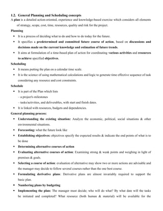 1.2. General Planning and Scheduling concepts
A plan is a detailed action-oriented, experience and knowledge-based exercise which considers all elements
of strategy, scope, cost, time, resources, quality and risk for the project.
Planning
 It is a process of deciding what to do and how to do today for the future.
 It specifies a predetermined and committed future course of action, based on discussions and
decisions made on the current knowledge and estimation of future trends.
 It aims at formulation of a time-based plan of action for coordinating various activities and resources
to achieve specified objectives.
Scheduling
 It means putting the plan on a calendar time scale.
 It is the science of using mathematical calculations and logic to generate time effective sequence of task
considering any resource and cost constraints.
Schedule
 It is part of the Plan which lists
– a project's milestones
– tasks/activities, and deliverables, with start and finish dates.
 It is linked with resources, budgets and dependencies.
General planning process:
 Understanding the existing situation: Analyze the economic, political, social situations & other
environmental situations.
 Forecasting: what the future look like
 Establishing objectives: objectives specify the expected results & indicate the end points of what is to
be done
 Determining alternative courses of action
 Evaluating alternative courses of action: Examining strong & weak points and weighing in light of
premises & goals.
 Selecting a course of action: evaluation of alternative may show two or more actions are advisable and
the manager may decide to follow several courses rather than the one best course.
 Formulating derivative plans: Derivative plans are almost invariably required to support the
basic plan.
 Numbering plans by budgeting
 Implementing the plan: The manager must decide; who will do what? By what date will the tasks
be initiated and completed? What resource (both human & material) will be available for the
 