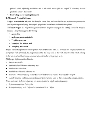 process? What reporting procedures are to be used? What type and degree of authority will be
granted to achieve these ends?
 Controlling and evaluating the results
2. Microsoft Project Software
Project management software has brought a new face and functionality to project management that
makes planning and tracking the complex projects we undertake a little more manageable.
Microsoft Project is a project management software program developed and sold by Microsoft, designed
to assist a project manager in developing
 A schedule
 Assigning resources to tasks
 Tracking progress
 Managing the budget, and
 Analyzing workloads.
Project creates budgets based on assignment work and resource rates. As resources are assigned to tasks and
assignment work estimated, the program calculates the cost, equal to the work times the rate, which rolls up
to the task level and then to any summary task, and finally to the project level.
MS Project for Construction Planning
 It create a schedule
 It can establish dependencies among tasks
 It can create constraints
 It can resolve resource conflicts, and
 It can also help in reviewing cost and schedule performance over the duration of the project.
 Identify potential problems, such as delays or cost overruns, early so that you can take corrective action
When working with Project, there are two levels of detail at which such settings apply
 Settings unique to the Project file
 Settings that apply to all Project files you work with in Project
 