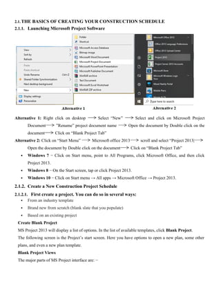 2.1.THE BASICS OF CREATING YOUR CONSTRUCTION SCHEDULE
2.1.1. Launching Microsoft Project Software
Alternative 1: Right click on desktop Select “New” Select and click on Microsoft Project
Document ”Rename” project document name Open the document by Double click on the
document Click on “Blank Project Tab”
Alternative 2: Click on “Start Menu” Microsoft office 2013 scroll and select “Project 2013|
Open the document by Double click on the document Click on “Blank Project Tab”
 Windows 7 − Click on Start menu, point to All Programs, click Microsoft Office, and then click
Project 2013.
 Windows 8 − On the Start screen, tap or click Project 2013.
 Windows 10 − Click on Start menu → All apps → Microsoft Office → Project 2013.
2.1.2. Create a New Construction Project Schedule
2.1.2.1. First create a project. You can do so in several ways:
 From an industry template
 Brand new from scratch (blank slate that you populate)
 Based on an existing project
Create Blank Project
MS Project 2013 will display a list of options. In the list of available templates, click Blank Project.
The following screen is the Project’s start screen. Here you have options to open a new plan, some other
plans, and even a new plan template.
Blank Project Views
The major parts of MS Project interface are: −
 
