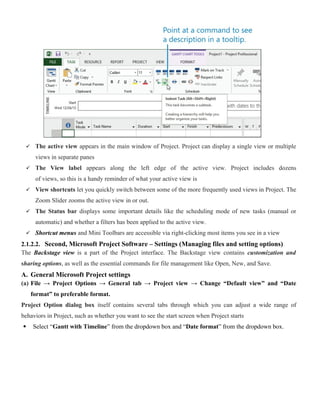  The active view appears in the main window of Project. Project can display a single view or multiple
views in separate panes
 The View label appears along the left edge of the active view. Project includes dozens
of views, so this is a handy reminder of what your active view is
 View shortcuts let you quickly switch between some of the more frequently used views in Project. The
Zoom Slider zooms the active view in or out.
 The Status bar displays some important details like the scheduling mode of new tasks (manual or
automatic) and whether a filters has been applied to the active view.
 Shortcut menus and Mini Toolbars are accessible via right-clicking most items you see in a view
2.1.2.2. Second, Microsoft Project Software – Settings (Managing files and setting options)
The Backstage view is a part of the Project interface. The Backstage view contains customization and
sharing options, as well as the essential commands for file management like Open, New, and Save.
A. General Microsoft Project settings
(a) File → Project Options → General tab → Project view → Change “Default view” and “Date
format” to preferable format.
Project Option dialog box itself contains several tabs through which you can adjust a wide range of
behaviors in Project, such as whether you want to see the start screen when Project starts
 Select “Gantt with Timeline” from the dropdown box and “Date format” from the dropdown box.
 