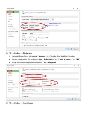 (b) File → Options → Display tab
 Adjust Calendar Type: (Gregorian Calendar, Hijri Calendar, Thai Buddhist Calendar)
 Currency Options for this project:- Adjust “decimal digit” to “2” and “Currency” to “ETB”
 Show Indicators and Options Buttons For: Check all options.
(c) File → Options → Schedule tab
 