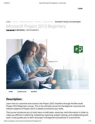 2/26/2019 Microsoft Project 2013 Beginners - Course Gate
https://coursegate.co.uk/course/microsoft-project-2013-beginners-2/ 1/13
( 6 REVIEWS )( 6 REVIEWS )
HOME / COURSE / MICROSOFT OFFICE / PROJECT / VIDEO COURSE / MICROSOFT PROJECT 2013 BEGINNERSMICROSOFT PROJECT 2013 BEGINNERS
Microsoft Project 2013 Beginners
534 STUDENTS
Description:
Learn how to customize and conduct the Project 2013 interface through the Microsoft
Project 2013 Beginners course. This is the ultimate course for the beginner to pursue the
relevant aspects of Project 2013 in details to enhance your skills.
The course introduces you to tools menu to add tasks, resources, and information in order to
make you e cient in planning, scheduling, reporting, project viewing, and collaborating with
work. It also guides you to learn all project management procedures in a sound bite.
HOMEHOME CURRICULUMCURRICULUM REVIEWSREVIEWS
LOGIN
 