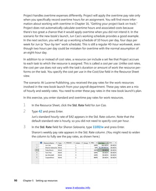 90    Chapter 5  Setting up resources
Project handles overtime expenses differently. Project will apply the overtime pay rate only
when you specifically record overtime hours for an assignment. You will find more infor-
mation about working with overtime in Chapter 16, “Getting your project back on track.”
Project does not automatically calculate overtime hours and associated costs because
there’s too great a chance that it would apply overtime when you did not intend it. In the
scenario for the new book’s launch, Jun Cao’s working schedule provides a good example.
In the next section, you will set up a working schedule of 10 hours per day, four days per
week for Jun (a “four-by-ten” work schedule). This is still a regular 40-hour workweek, even
though two hours per day could be mistaken for overtime with the normal assumption of
an eight-hour day.
In addition to or instead of cost rates, a resource can include a set fee that Project accrues
to each task to which the resource is assigned. This is called a cost per use. Unlike cost rates,
the cost per use does not vary with the task’s duration or amount of work the resource per-
forms on the task. You specify the cost per use in the Cost/Use field in the Resource Sheet
view.
The scenario: At Lucerne Publishing, you received the pay rates for the work resources
­involved in the new book launch from your payroll department. These pay rates are a mix
of hourly and weekly rates. You need to enter these pay rates in the new book launch’s plan.
In this exercise, you enter standard and overtime pay rates for work resources.
1	 In the Resource Sheet, click the Std. Rate field for Jun Cao.
2	 Type 42 and press Enter.
Jun’s standard hourly rate of $42 appears in the Std. Rate column. Note that the
­default standard rate is hourly, so you did not need to specify cost per hour.
3	 In the Std. Rate field for Sharon Salavaria, type 1100/w and press Enter.
Sharon’s weekly pay rate appears in the Std. Rate column. (You might need to widen
the column to fully see the pay rates, as shown here.)
www.it-ebooks.info
 