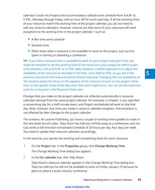 Adjusting working time in a resource calendar    93
5
calendar is built into Project and accommodates a default work schedule from 8 A.M. to
5 P.M., Monday through Friday, with an hour off for lunch each day. If all the working times
of your resources match the working time of the project calendar, you do not need to
edit any resource calendars. However, chances are that some of your resources will need
­exceptions to the working time in the project calendar—such as:
▪▪ A flex-time work schedule
▪▪ Vacation time
▪▪ Other times when a resource is not available to work on the project, such as time
spent in training or attending a conference
TIP  If you have a resource who is available to work on your project only part-time, you
might be tempted to set the working time of the resource in your project to reflect a part-
time schedule, such as 8 A.M. to 12 P.M. daily. However, a better approach is to adjust the
availability of the resource as recorded in the Max. Units field to 50%, as you did in the
previous exercise for the resource named Sharon Salavaria. Changing the unit availability of
the resource keeps the focus on the capacity of the resource to work on the project rather
than on the specific times of the day when that work might occur. You can set the maximum
units for a resource in the Resource Sheet view.
Changes that you make to the project calendar are reflected automatically in resource
­calendars derived from the same project calendar. For example, in Chapter 3, you specified
a nonworking day for a staff morale event, and Project rescheduled all work to skip that
day. Note, however, that once you create a resource calendar exception, that exception is
not affected by later changes to the project calendar.
The scenario: At Lucerne Publishing, you have a couple of working-time updates to make in
the new book launch’s plan. Toby Nixon has told you he’ll be away at a conference, and Jun
Cao works a full-time but nonstandard schedule of 10 hours per day, four days per week.
You need to update their resource calendars accordingly.
In this exercise, you specify the working and nonworking times for work resources.
1	 On the Project tab, in the Properties group, click Change Working Time.
The Change Working Time dialog box appears.
2	 In the For calendar box, click Toby Nixon.
Toby Nixon’s resource calendar appears in the Change Working Time dialog box.
Toby has told you he will not be available to work on Friday, January 23 because he
plans to attend a book-industry conference.
www.it-ebooks.info
 