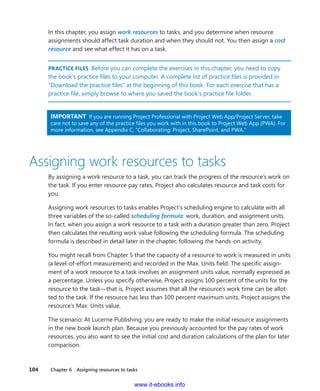 104    Chapter 6  Assigning resources to tasks
In this chapter, you assign work resources to tasks, and you determine when resource
­assignments should affect task duration and when they should not. You then assign a cost
resource and see what effect it has on a task.
PRACTICE FILES  Before you can complete the exercises in this chapter, you need to copy
the book’s practice files to your computer. A complete list of practice files is provided in
“Download the practice files” at the beginning of this book. For each exercise that has a
practice file, simply browse to where you saved the book’s practice file folder.
IMPORTANT  If you are running Project Professional with Project Web App/Project Server, take
care not to save any of the practice files you work with in this book to Project Web App (PWA). For
more information, see Appendix C, “Collaborating: Project, SharePoint, and PWA.”
Assigning work resources to tasks
By assigning a work resource to a task, you can track the progress of the resource’s work on
the task. If you enter resource pay rates, Project also calculates resource and task costs for
you.
Assigning work resources to tasks enables Project’s scheduling engine to calculate with all
three variables of the so-called scheduling formula: work, duration, and assignment units.
In fact, when you assign a work resource to a task with a duration greater than zero, Project
then calculates the resulting work value following the scheduling formula. The scheduling
formula is described in detail later in the chapter, following the hands-on activity.
You might recall from Chapter 5 that the capacity of a resource to work is measured in units
(a level-of-effort measurement) and recorded in the Max. Units field. The specific assign-
ment of a work resource to a task involves an assignment units value, normally expressed as
a percentage. Unless you specify otherwise, Project assigns 100 percent of the units for the
resource to the task—that is, Project assumes that all the resource’s work time can be allot-
ted to the task. If the resource has less than 100 percent maximum units, Project assigns the
resource’s Max. Units value.
The scenario: At Lucerne Publishing, you are ready to make the initial resource assignments
in the new book launch plan. Because you previously accounted for the pay rates of work
resources, you also want to see the initial cost and duration calculations of the plan for later
comparison.
www.it-ebooks.info
 