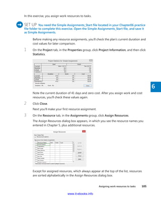 Assigning work resources to tasks    105
6
In this exercise, you assign work resources to tasks.
	 SET UP  You need the Simple Assignments_Start file located in your Chapter06 practice
file folder to complete this exercise. Open the Simple Assignments_Start file, and save it
as Simple Assignments.
Before making any resource assignments, you’ll check the plan’s current ­duration and
cost values for later comparison.
1	 On the Project tab, in the Properties group, click Project Information, and then click
Statistics.
Note the current duration of 41 days and zero cost. After you assign work and cost
resources, you’ll check these values again.
2	 Click Close.
Next you’ll make your first resource assignment.
3	 On the Resource tab, in the Assignments group, click Assign Resources.
The Assign Resources dialog box appears, in which you see the resource names you
entered in Chapter 5, plus additional resources.
Except for assigned resources, which always appear at the top of the list, resources
are sorted alphabetically in the Assign Resources dialog box.
www.it-ebooks.info
 