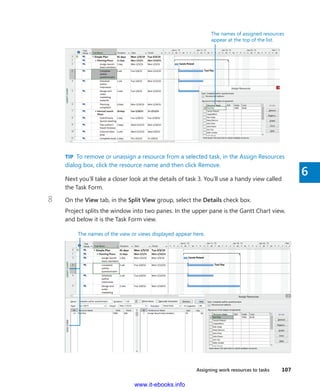 Assigning work resources to tasks    107
6
The names of assigned resources
appear at the top of the list.
TIP  To remove or unassign a resource from a selected task, in the Assign Resources
dialog box, click the resource name and then click Remove.
Next you’ll take a closer look at the details of task 3. You’ll use a handy view called
the Task Form.
8	 On the View tab, in the Split View group, select the Details check box.
Project splits the window into two panes. In the upper pane is the Gantt Chart view,
and below it is the Task Form view.
`
The names of the view or views displayed appear here.
www.it-ebooks.info
 
