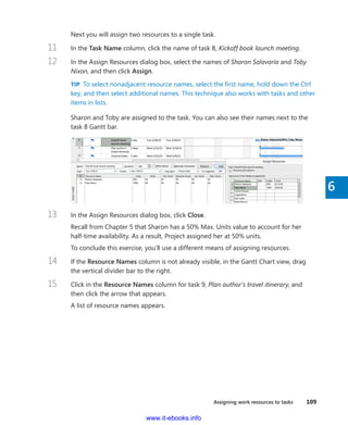 Assigning work resources to tasks    109
6
Next you will assign two resources to a single task.
11	 In the Task Name column, click the name of task 8, Kickoff book launch meeting.
12	 In the Assign Resources dialog box, select the names of Sharon Salavaria and Toby
Nixon, and then click Assign.
TIP  To select nonadjacent resource names, select the first name, hold down the Ctrl
key, and then select additional names. This technique also works with tasks and other
items in lists.
Sharon and Toby are assigned to the task. You can also see their names next to the
task 8 Gantt bar.
13	 In the Assign Resources dialog box, click Close.
Recall from Chapter 5 that Sharon has a 50% Max. Units value to account for her
­half-time availability. As a result, Project assigned her at 50% units.
To conclude this exercise, you’ll use a different means of assigning resources.
14	 If the Resource Names column is not already visible, in the Gantt Chart view, drag
the vertical divider bar to the right.
15	 Click in the Resource Names column for task 9, Plan author’s travel itinerary, and
then click the arrow that appears.
A list of resource names appears.
www.it-ebooks.info
 