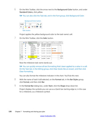 130    Chapter 7  Formatting and sharing your plan
6	 On the Mini Toolbar, click the arrow next to the Background Color button, and under
Standard Colors, click yellow.
TIP  You can also click the Task tab, and in the Font group, click Background Color.
Italic button.
Background Color button.
Project applies the yellow background color to the task name’s cell.
7	 On the Mini Toolbar, click the Italic button.
Now the milestone task name stands out.
TIP  You can quickly remove all text formatting that’s been applied to a value in a cell.
On the Task tab, in the Editing group, click Clear (looks like an eraser), and then click
Clear Formatting.
You can also format the milestone indicator in the chart. You’ll do this next.
8	 With the name of task 6 still selected, on the Format tab, in the Bar Styles group,
click Format, and then click Bar.
9	 In the Format Bar dialog box, under Start, click the Shape drop-down list.
Project displays the symbols you can use as a Gantt bar starting edge or, in this case
for a milestone, as a milestone symbol.
www.it-ebooks.info
 